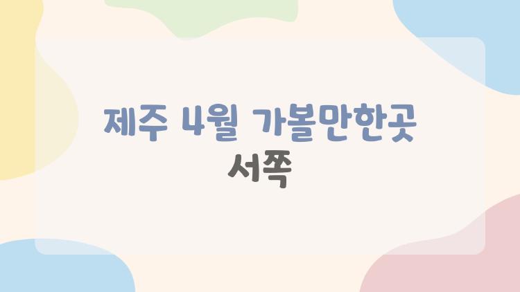 제주 4월 가볼만한곳 서쪽, 왜 지금 서쪽만 노리는 사람들 많아?